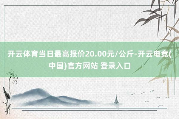 开云体育当日最高报价20.00元/公斤-开云电竞(中国)官方网站 登录入口