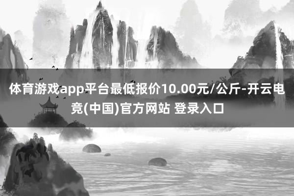 体育游戏app平台最低报价10.00元/公斤-开云电竞(中国)官方网站 登录入口