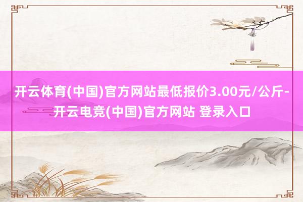 开云体育(中国)官方网站最低报价3.00元/公斤-开云电竞(中国)官方网站 登录入口