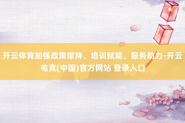 开云体育加强政策撑持、培训赋能、服务助力-开云电竞(中国)官方网站 登录入口
