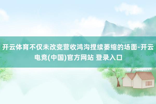 开云体育不仅未改变营收鸿沟捏续萎缩的场面-开云电竞(中国)官方网站 登录入口