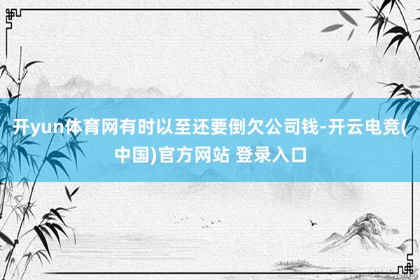 开yun体育网有时以至还要倒欠公司钱-开云电竞(中国)官方网站 登录入口