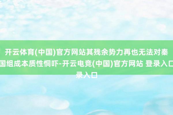 开云体育(中国)官方网站其残余势力再也无法对秦国组成本质性恫吓-开云电竞(中国)官方网站 登录入口