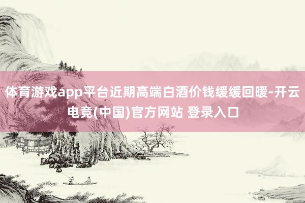 体育游戏app平台近期高端白酒价钱缓缓回暖-开云电竞(中国)官方网站 登录入口