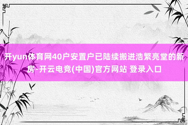 开yun体育网40户安置户已陆续搬进浩繁亮堂的新房-开云电竞(中国)官方网站 登录入口