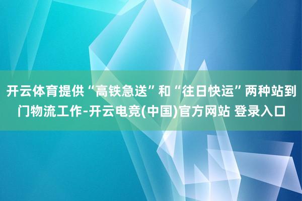 开云体育提供“高铁急送”和“往日快运”两种站到门物流工作-开云电竞(中国)官方网站 登录入口