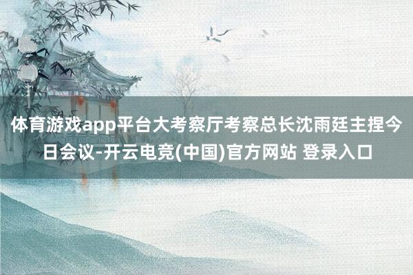 体育游戏app平台大考察厅考察总长沈雨廷主捏今日会议-开云电竞(中国)官方网站 登录入口