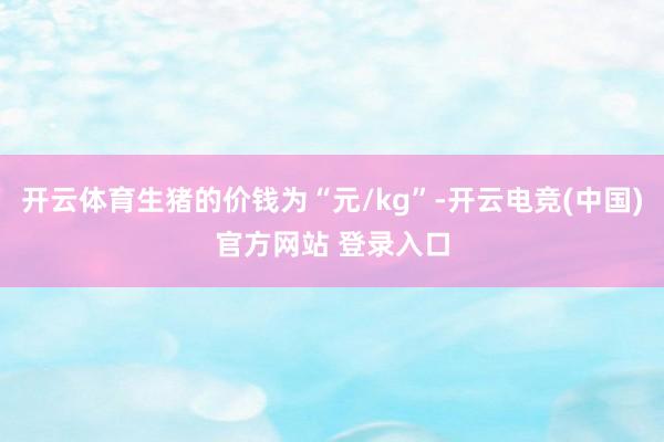 开云体育生猪的价钱为“元/kg”-开云电竞(中国)官方网站 登录入口