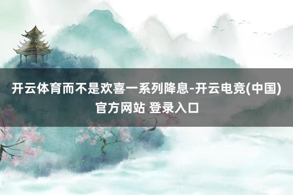 开云体育而不是欢喜一系列降息-开云电竞(中国)官方网站 登录入口
