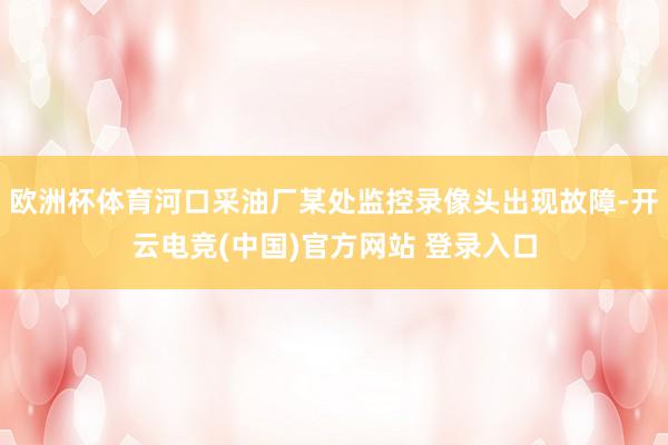 欧洲杯体育河口采油厂某处监控录像头出现故障-开云电竞(中国)官方网站 登录入口