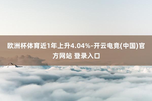 欧洲杯体育近1年上升4.04%-开云电竞(中国)官方网站 登录入口