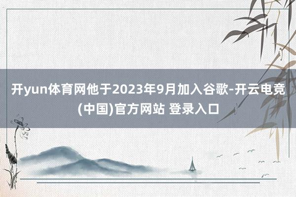 开yun体育网他于2023年9月加入谷歌-开云电竞(中国)官方网站 登录入口