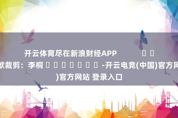 开云体育尽在新浪财经APP            						包袱裁剪：李桐 							-开云电竞(中国)官方网站 登录入口