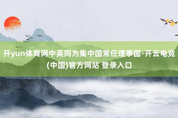 开yun体育网中英同为集中国常任理事国-开云电竞(中国)官方网站 登录入口