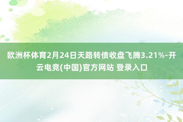 欧洲杯体育2月24日天路转债收盘飞腾3.21%-开云电竞(中国)官方网站 登录入口