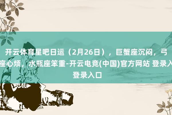 开云体育星吧日运（2月26日），巨蟹座沉闷，弓手座心烦，水瓶座笨重-开云电竞(中国)官方网站 登录入口