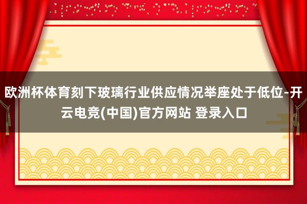 欧洲杯体育刻下玻璃行业供应情况举座处于低位-开云电竞(中国)官方网站 登录入口