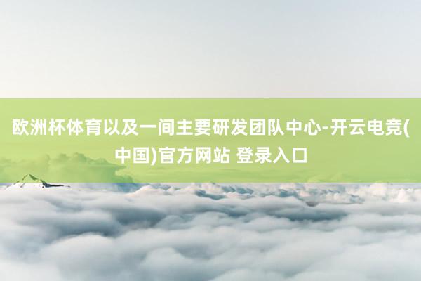 欧洲杯体育以及一间主要研发团队中心-开云电竞(中国)官方网站 登录入口