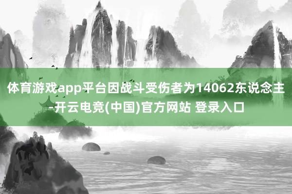 体育游戏app平台因战斗受伤者为14062东说念主-开云电竞(中国)官方网站 登录入口