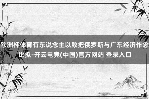 欧洲杯体育有东说念主以致把俄罗斯与广东经济作念比拟-开云电竞(中国)官方网站 登录入口
