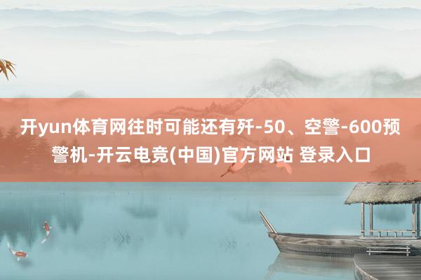 开yun体育网往时可能还有歼-50、空警-600预警机-开云电竞(中国)官方网站 登录入口