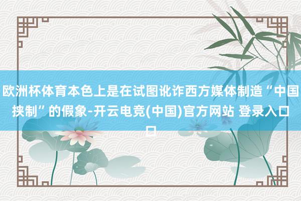 欧洲杯体育本色上是在试图讹诈西方媒体制造“中国挟制”的假象-开云电竞(中国)官方网站 登录入口