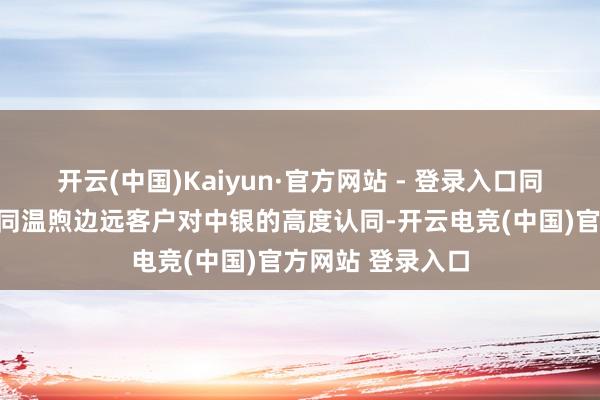 开云(中国)Kaiyun·官方网站 - 登录入口同期也体现出业界同温煦边远客户对中银的高度认同-开云电竞(中国)官方网站 登录入口