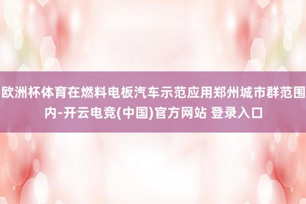 欧洲杯体育在燃料电板汽车示范应用郑州城市群范围内-开云电竞(中国)官方网站 登录入口