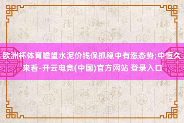 欧洲杯体育瞻望水泥价钱保抓稳中有涨态势;中恒久来看-开云电竞(中国)官方网站 登录入口