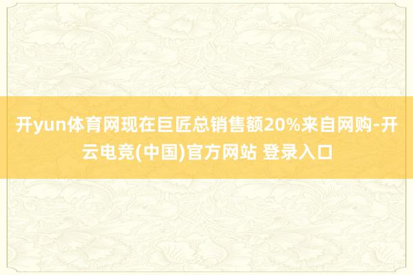 开yun体育网现在巨匠总销售额20%来自网购-开云电竞(中国)官方网站 登录入口