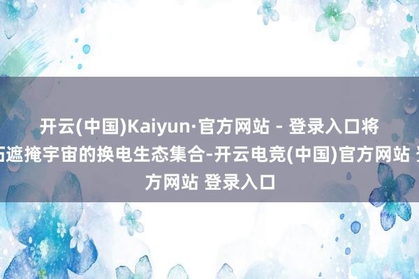 开云(中国)Kaiyun·官方网站 - 登录入口将共同开拓遮掩宇宙的换电生态集合-开云电竞(中国)官方网站 登录入口