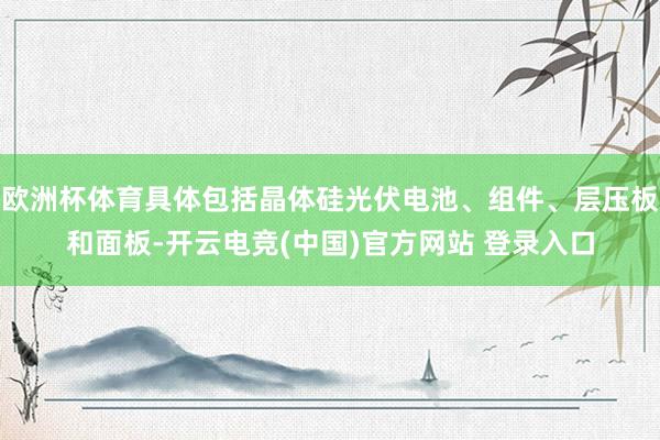 欧洲杯体育具体包括晶体硅光伏电池、组件、层压板和面板-开云电竞(中国)官方网站 登录入口