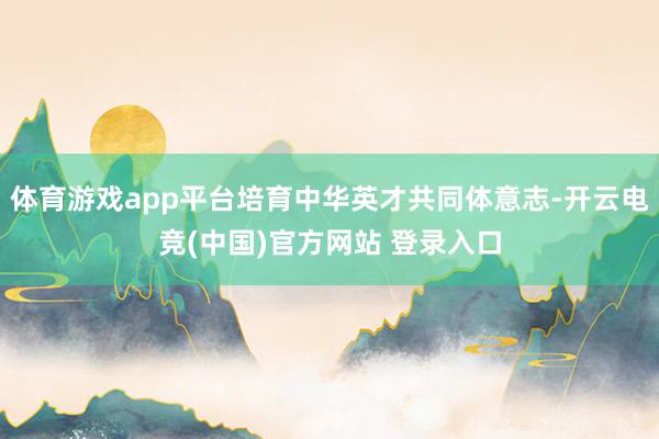 体育游戏app平台培育中华英才共同体意志-开云电竞(中国)官方网站 登录入口