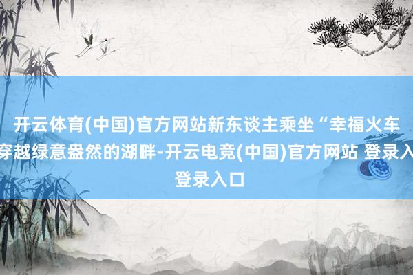开云体育(中国)官方网站新东谈主乘坐“幸福火车”穿越绿意盎然的湖畔-开云电竞(中国)官方网站 登录入口