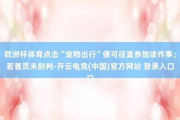 欧洲杯体育点击“宠物出行”便可径直参加该作事；若首页未剖判-开云电竞(中国)官方网站 登录入口