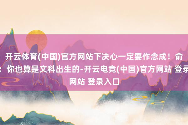 开云体育(中国)官方网站下决心一定要作念成！俞敏洪：你也算是文科出生的-开云电竞(中国)官方网站 登录入口
