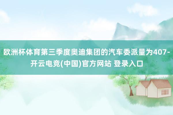 欧洲杯体育第三季度奥迪集团的汽车委派量为407-开云电竞(中国)官方网站 登录入口