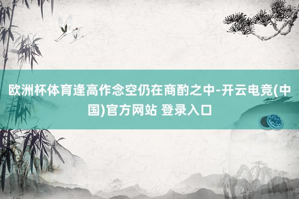 欧洲杯体育逢高作念空仍在商酌之中-开云电竞(中国)官方网站 登录入口