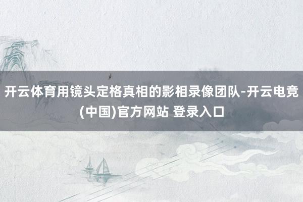 开云体育用镜头定格真相的影相录像团队-开云电竞(中国)官方网站 登录入口