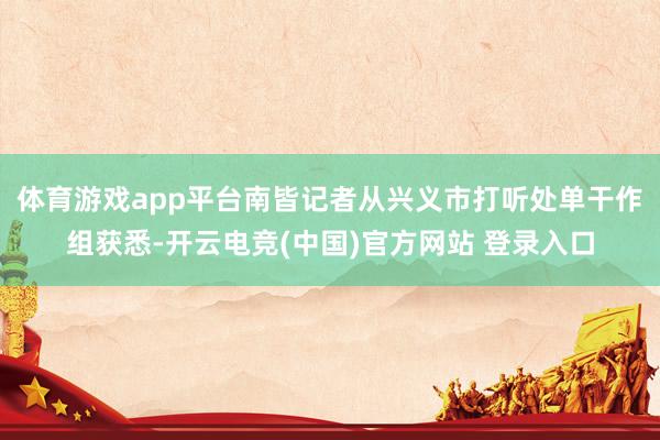 体育游戏app平台南皆记者从兴义市打听处单干作组获悉-开云电竞(中国)官方网站 登录入口