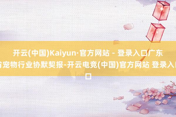 开云(中国)Kaiyun·官方网站 - 登录入口广东省宠物行业协默契报-开云电竞(中国)官方网站 登录入口