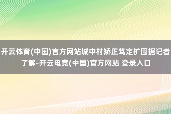 开云体育(中国)官方网站城中村矫正笃定扩围据记者了解-开云电竞(中国)官方网站 登录入口