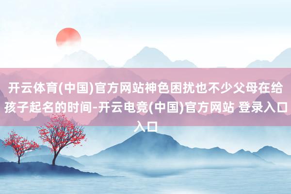 开云体育(中国)官方网站神色困扰也不少父母在给孩子起名的时间-开云电竞(中国)官方网站 登录入口