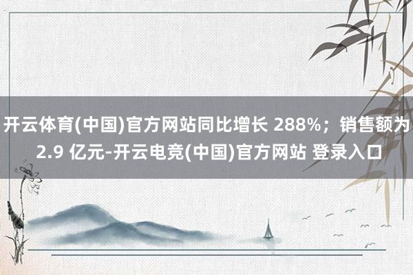 开云体育(中国)官方网站同比增长 288%；销售额为 2.9 亿元-开云电竞(中国)官方网站 登录入口