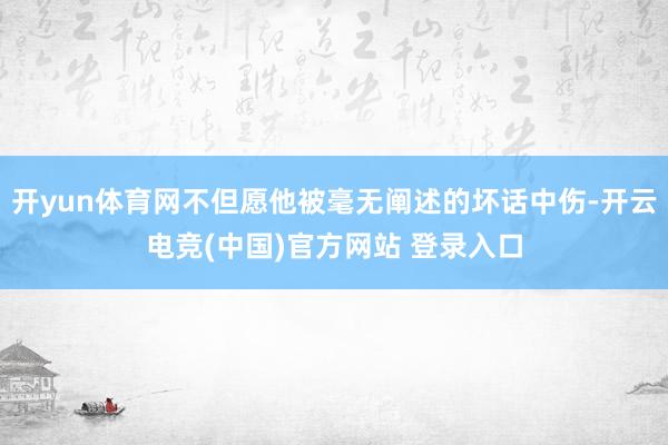 开yun体育网不但愿他被毫无阐述的坏话中伤-开云电竞(中国)官方网站 登录入口