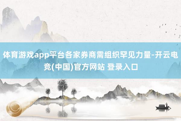 体育游戏app平台各家券商需组织罕见力量-开云电竞(中国)官方网站 登录入口