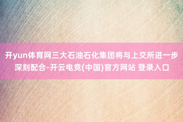 开yun体育网三大石油石化集团将与上交所进一步深刻配合-开云电竞(中国)官方网站 登录入口
