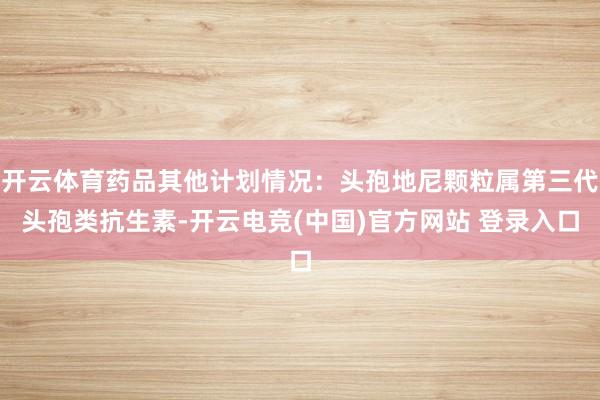 开云体育药品其他计划情况：头孢地尼颗粒属第三代头孢类抗生素-开云电竞(中国)官方网站 登录入口