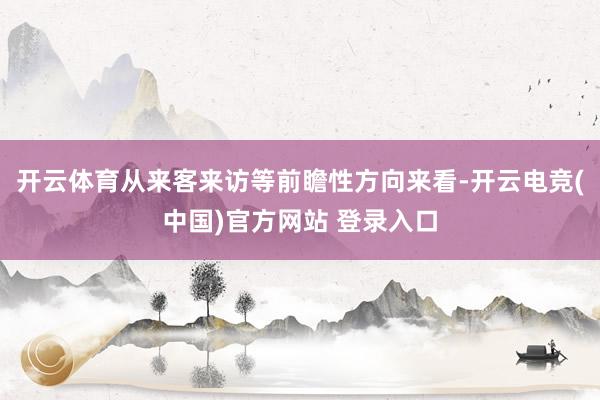 开云体育从来客来访等前瞻性方向来看-开云电竞(中国)官方网站 登录入口