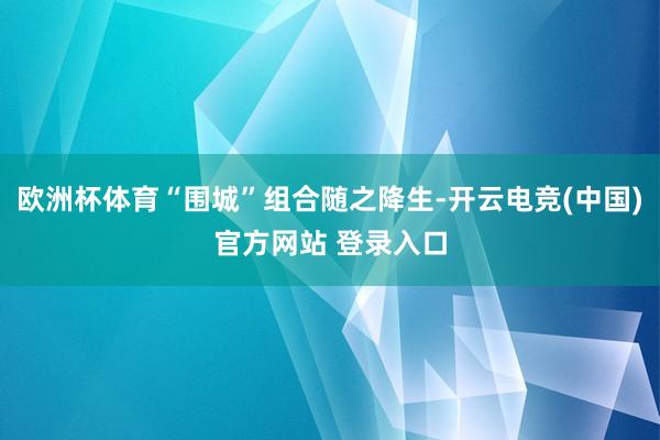 欧洲杯体育“围城”组合随之降生-开云电竞(中国)官方网站 登录入口